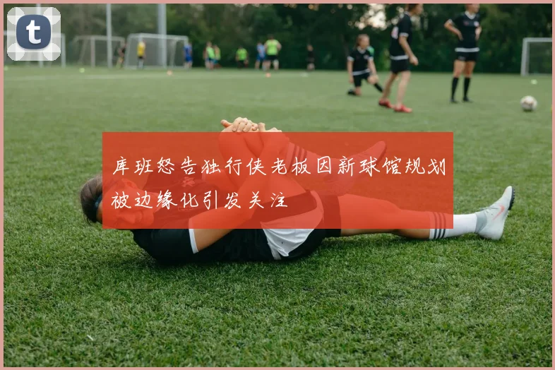 库班怒告独行侠老板因新球馆规划被边缘化引发关注